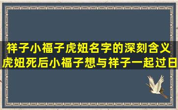 祥子小福子虎妞名字的深刻含义 虎妞死后小福子想与祥子一起过日子祥子为什么没答应